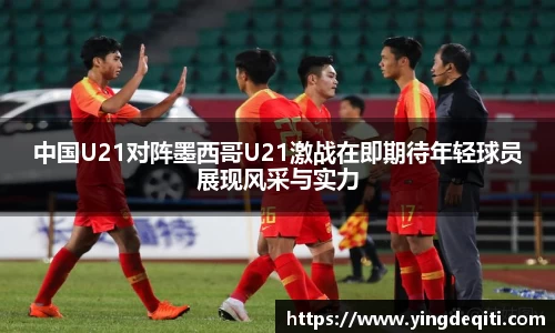 中国U21对阵墨西哥U21激战在即期待年轻球员展现风采与实力